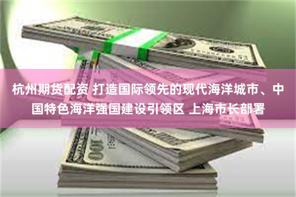 杭州期货配资 打造国际领先的现代海洋城市、中国特色海洋强国建设引领区 上海市长部署
