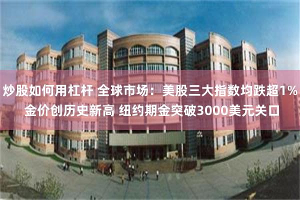 炒股如何用杠杆 全球市场：美股三大指数均跌超1% 金价创历史新高 纽约期金突破3000美元关口