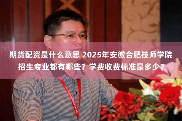 期货配资是什么意思 2025年安徽合肥技师学院招生专业都有哪些？学费收费标准是多少？