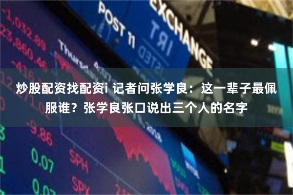 炒股配资找配资i 记者问张学良：这一辈子最佩服谁？张学良张口说出三个人的名字