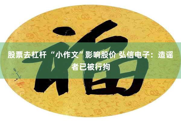 股票去杠杆 “小作文”影响股价 弘信电子：造谣者已被行拘