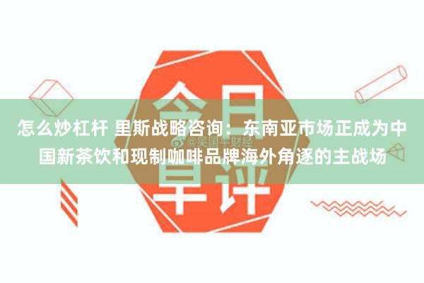 怎么炒杠杆 里斯战略咨询：东南亚市场正成为中国新茶饮和现制咖啡品牌海外角逐的主战场