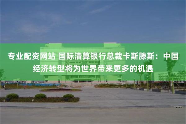 专业配资网站 国际清算银行总裁卡斯滕斯：中国经济转型将为世界带来更多的机遇