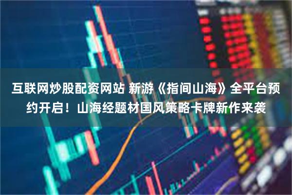互联网炒股配资网站 新游《指间山海》全平台预约开启！山海经题材国风策略卡牌新作来袭
