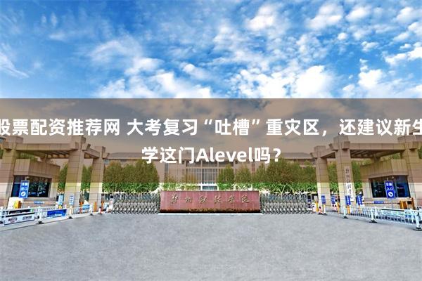 股票配资推荐网 大考复习“吐槽”重灾区，还建议新生学这门Alevel吗？