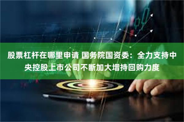 股票杠杆在哪里申请 国务院国资委：全力支持中央控股上市公司不断加大增持回购力度