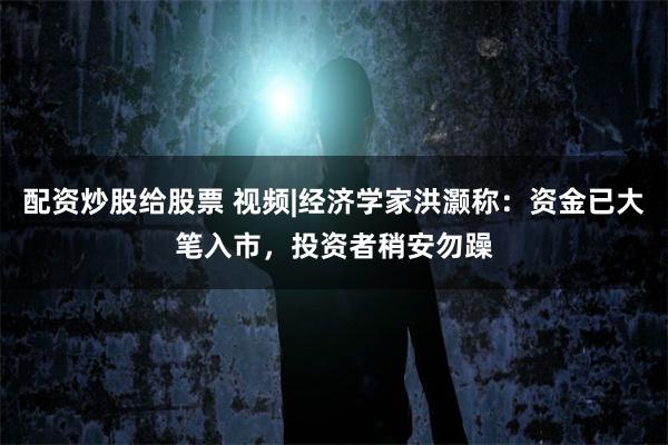配资炒股给股票 视频|经济学家洪灏称：资金已大笔入市，投资者稍安勿躁