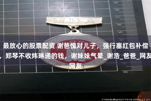 最放心的股票配资 谢爸愧对儿子，强行塞红包补偿，郑琴不收炜琳递的钱，谢妹妹气晕_谢浩_爸爸_网友