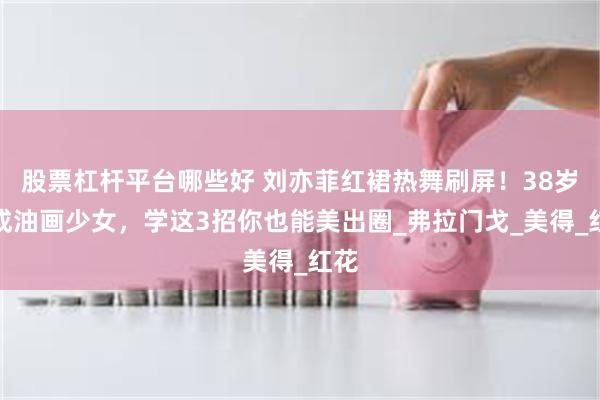 股票杠杆平台哪些好 刘亦菲红裙热舞刷屏！38岁美成油画少女，学这3招你也能美出圈_弗拉门戈_美得_红花