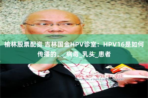 榆林股票配资 吉林国金HPV诊室：HPV16是如何传播的。_病毒_乳头_患者