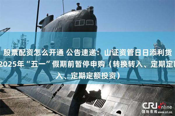 股票配资怎么开通 公告速递：山证资管日日添利货币基金2025年“五一”假期前暂停申购（转换转入、定期定额投资）