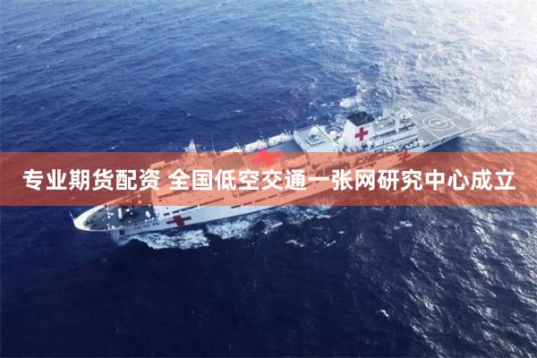 专业期货配资 全国低空交通一张网研究中心成立