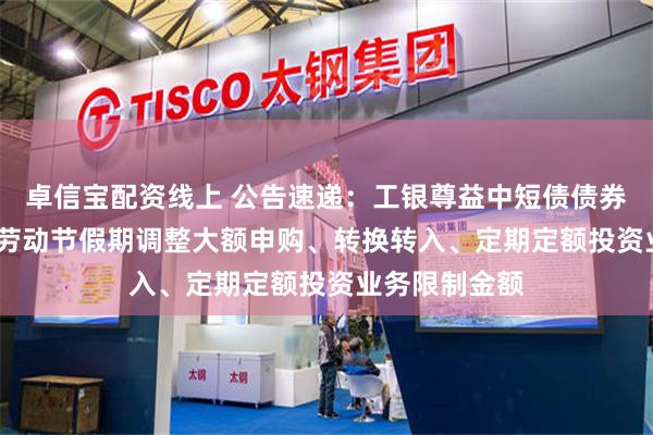 卓信宝配资线上 公告速递：工银尊益中短债债券基金2025年劳动节假期调整大额申购、转换转入、定期定额投资业务限制金额
