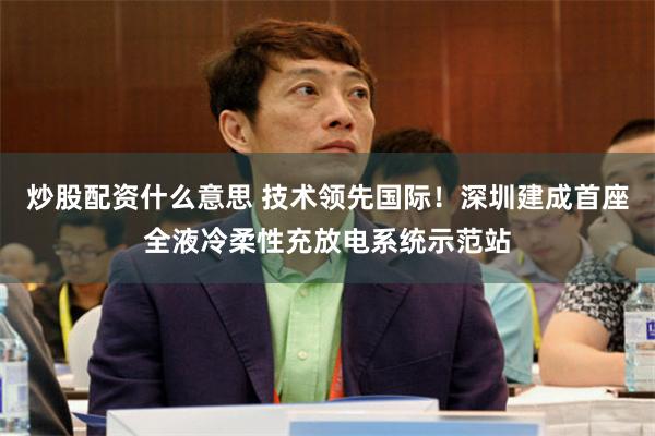 炒股配资什么意思 技术领先国际！深圳建成首座全液冷柔性充放电系统示范站