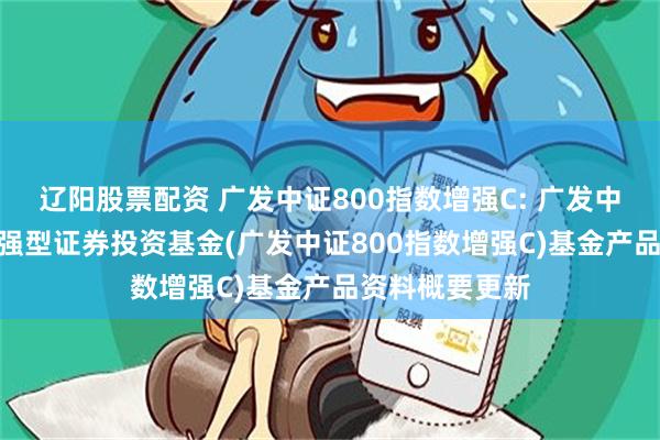 辽阳股票配资 广发中证800指数增强C: 广发中证800指数增强型证券投资基金(广发中证800指数增强C)基金产品资料概要更新