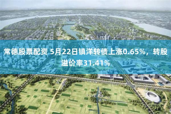 常德股票配资 5月22日镇洋转债上涨0.65%，转股溢价率31.41%