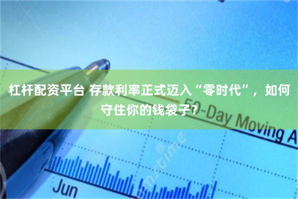杠杆配资平台 存款利率正式迈入“零时代”，如何守住你的钱袋子？