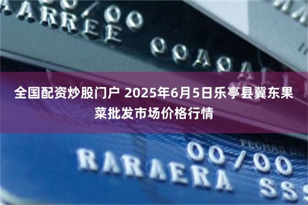 全国配资炒股门户 2025年6月5日乐亭县冀东果菜批发市场价格行情