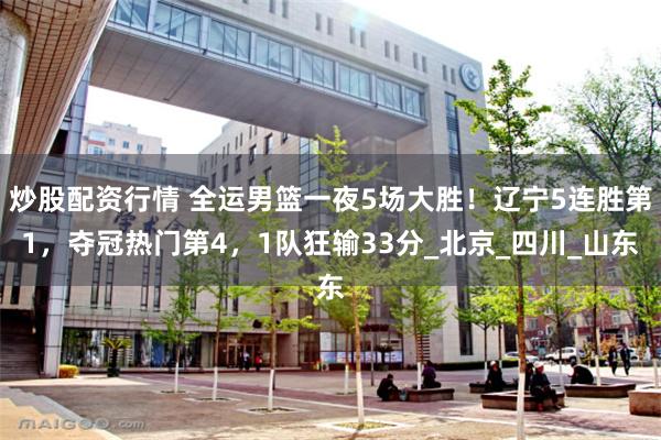 炒股配资行情 全运男篮一夜5场大胜！辽宁5连胜第1，夺冠热门第4，1队狂输33分_北京_四川_山东