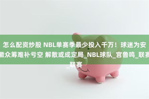 怎么配资炒股 NBL单赛季最少投入千万！球迷为安徽众筹难补亏空 解散或成定局_NBL球队_宫鲁鸣_联赛