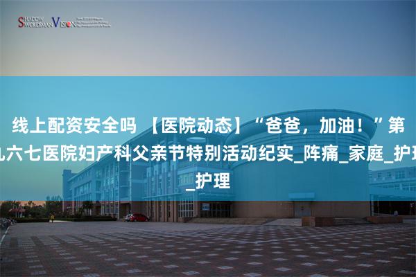 线上配资安全吗 【医院动态】“爸爸，加油！”第九六七医院妇产科父亲节特别活动纪实_阵痛_家庭_护理