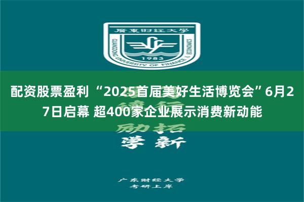 配资股票盈利 “2025首届美好生活博览会”6月27日启幕 超400家企业展示消费新动能