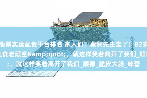 股票实盘配资平台排名 家人们，蔡澜先生走了！82岁的"美食老顽童"，就这样笑着离开了我们_顺德_脆皮大肠_味蕾