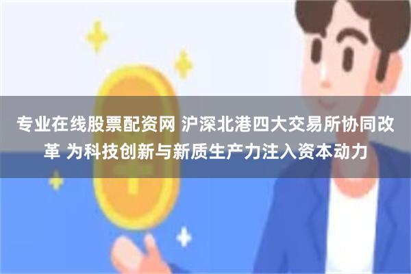 专业在线股票配资网 沪深北港四大交易所协同改革 为科技创新与新质生产力注入资本动力