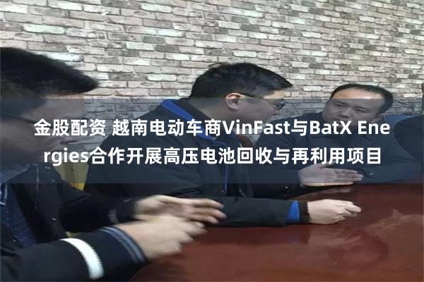 金股配资 越南电动车商VinFast与BatX Energies合作开展高压电池回收与再利用项目