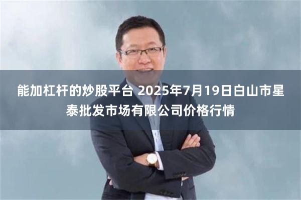 能加杠杆的炒股平台 2025年7月19日白山市星泰批发市场有限公司价格行情