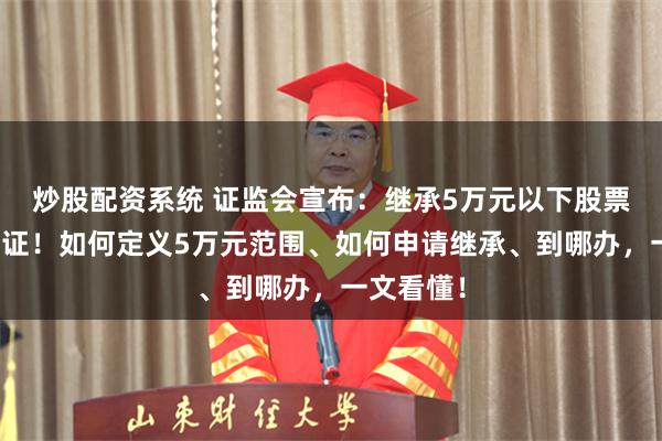 炒股配资系统 证监会宣布：继承5万元以下股票基金免公证！如何定义5万元范围、如何申请继承、到哪办，一文看懂！