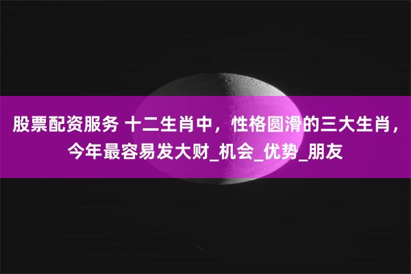 股票配资服务 十二生肖中，性格圆滑的三大生肖，今年最容易发大财_机会_优势_朋友