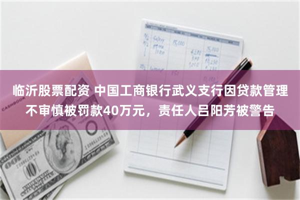 临沂股票配资 中国工商银行武义支行因贷款管理不审慎被罚款40万元，责任人吕阳芳被警告