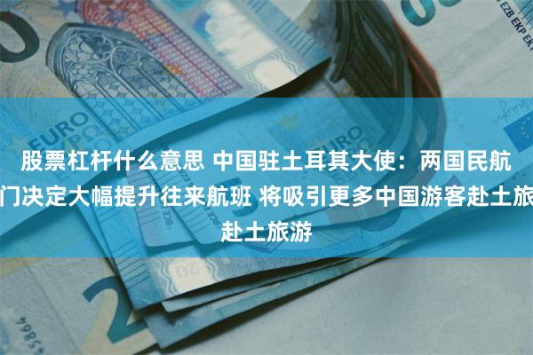 股票杠杆什么意思 中国驻土耳其大使：两国民航部门决定大幅提升往来航班 将吸引更多中国游客赴土旅游