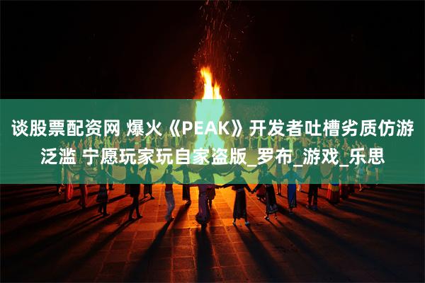 谈股票配资网 爆火《PEAK》开发者吐槽劣质仿游泛滥 宁愿玩家玩自家盗版_罗布_游戏_乐思