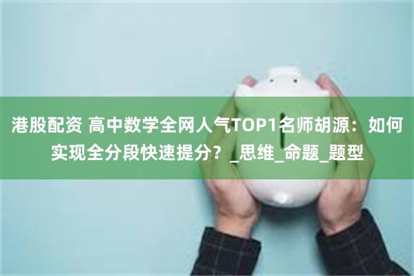 港股配资 高中数学全网人气TOP1名师胡源：如何实现全分段快速提分？_思维_命题_题型