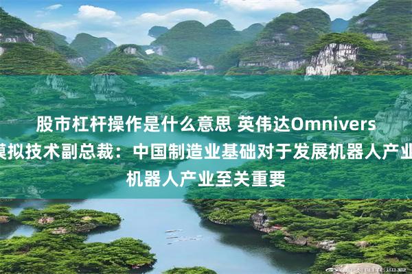 股市杠杆操作是什么意思 英伟达Omniverse和仿真模拟技术副总裁:中国制造业基础对于发展机器人产业至关重要