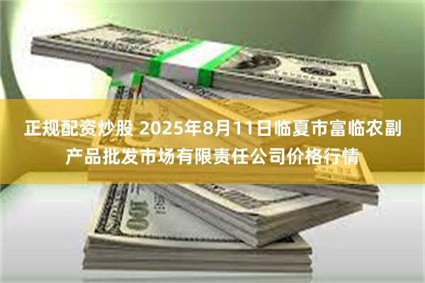 正规配资炒股 2025年8月11日临夏市富临农副产品批发市场有限责任公司价格行情