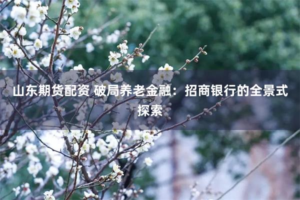 山东期货配资 破局养老金融：招商银行的全景式探索