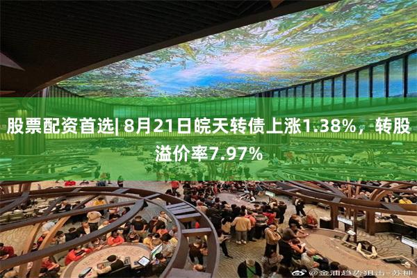 股票配资首选| 8月21日皖天转债上涨1.38%，转股溢价率7.97%