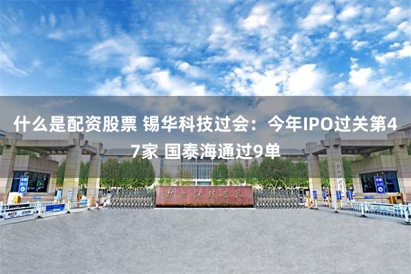 什么是配资股票 锡华科技过会：今年IPO过关第47家 国泰海通过9单