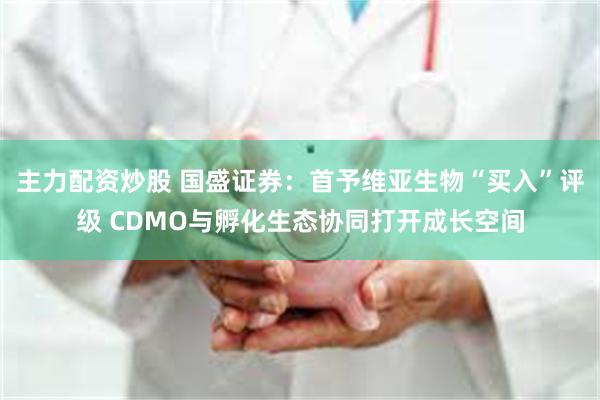 主力配资炒股 国盛证券：首予维亚生物“买入”评级 CDMO与孵化生态协同打开成长空间