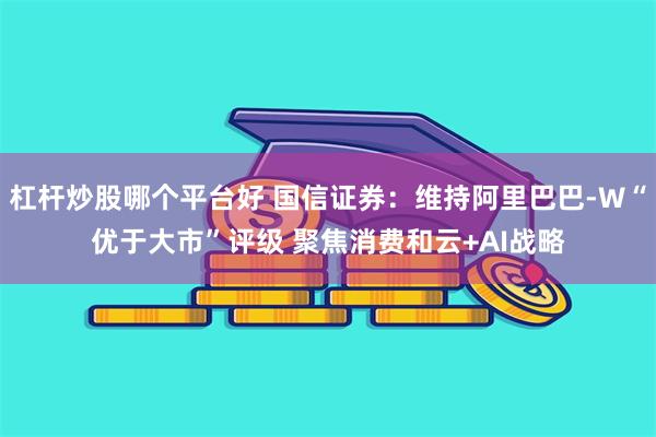 杠杆炒股哪个平台好 国信证券：维持阿里巴巴-W“优于大市”评级 聚焦消费和云+AI战略