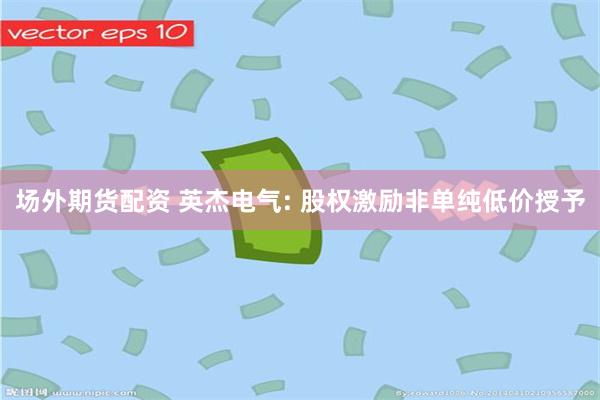 场外期货配资 英杰电气: 股权激励非单纯低价授予