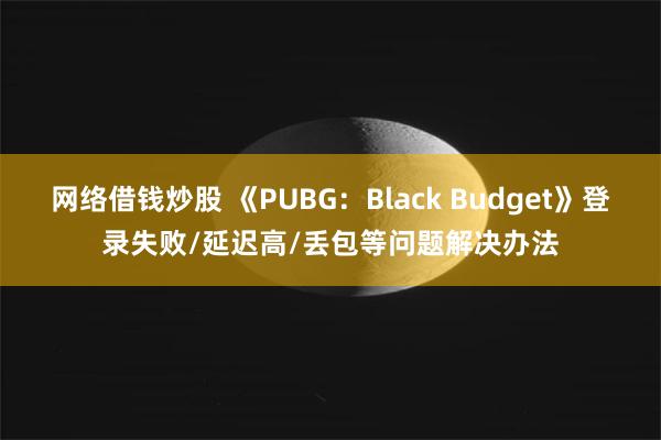 网络借钱炒股 《PUBG：Black Budget》登录失败/延迟高/丢包等问题解决办法