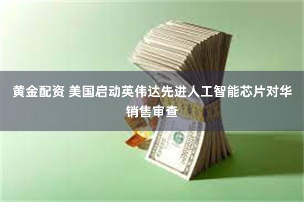 黄金配资 美国启动英伟达先进人工智能芯片对华销售审查