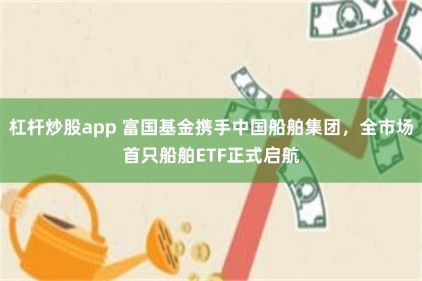 杠杆炒股app 富国基金携手中国船舶集团，全市场首只船舶ETF正式启航