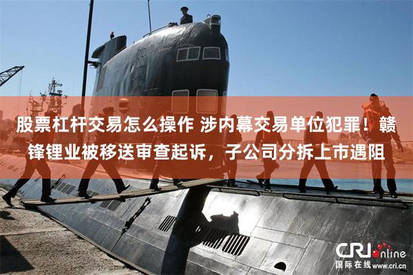 股票杠杆交易怎么操作 涉内幕交易单位犯罪！赣锋锂业被移送审查起诉，子公司分拆上市遇阻