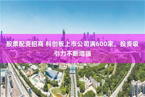 股票配资招商 科创板上市公司满600家，投资吸引力不断增强