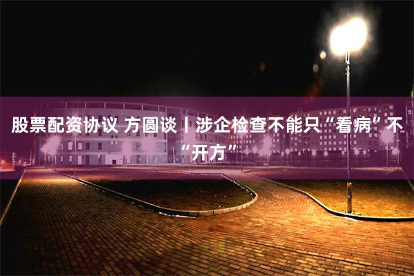 股票配资协议 方圆谈丨涉企检查不能只“看病”不“开方”